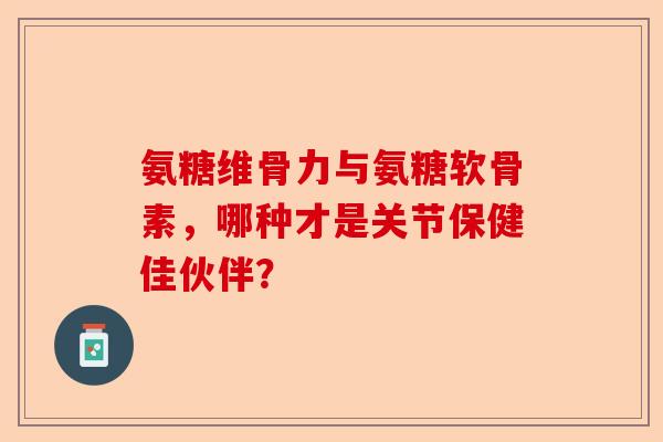 氨糖维骨力与氨糖软骨素,哪种才是关节保健佳伙伴? 氨糖维骨力与氨糖软骨素,哪种才是关节保健佳伙伴?