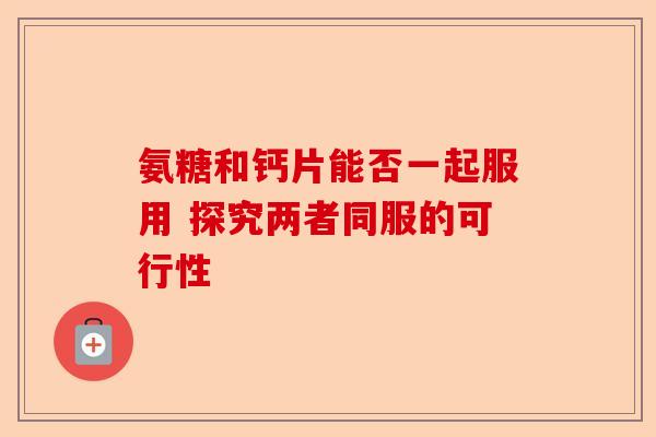 氨糖和钙片能否一起服用 探究两者同服的可行性 氨糖和钙片能否一起服用 探究两者同服的可行性