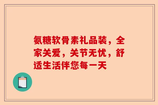 氨糖软骨素礼品装，全家关爱，关节无忧，舒适生活伴您每一天