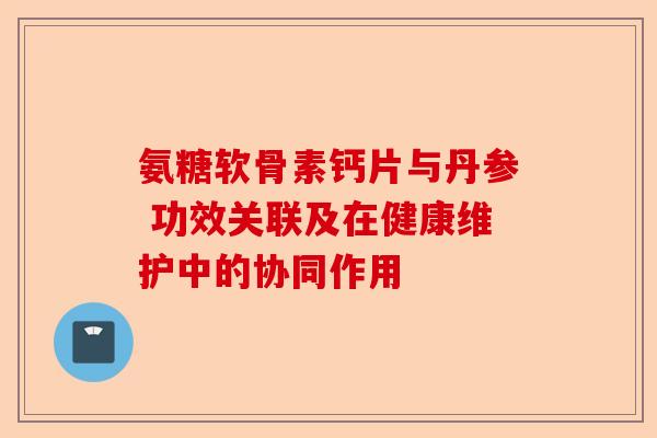氨糖软骨素钙片与丹参 功效关联及在健康维护中的协同作用 氨糖软骨素钙片与丹参 功效关联及在健康维护中的协同作用