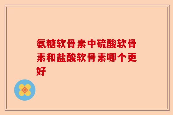 氨糖软骨素中硫酸软骨素和盐酸软骨素哪个更好 氨糖软骨素中硫酸软骨素和盐酸软骨素哪个更好