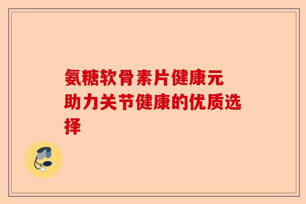 氨糖软骨素片健康元 助力关节健康的优质选择 氨糖软骨素片健康元 助力关节健康的优质选择