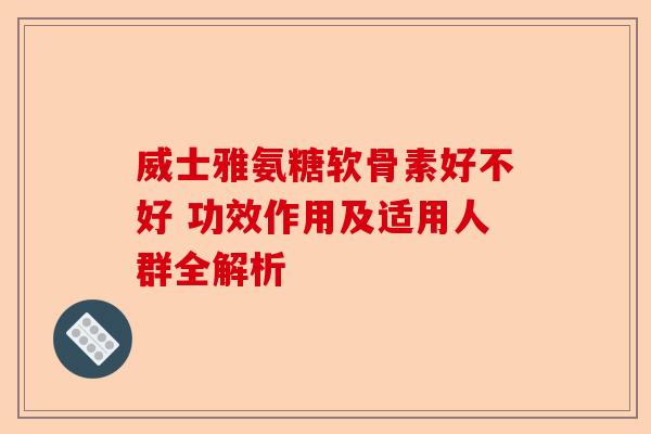威士雅氨糖软骨素好不好 功效作用及适用人群全解析