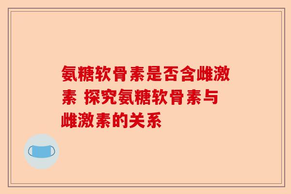 氨糖软骨素是否含雌激素 探究氨糖软骨素与雌激素的关系