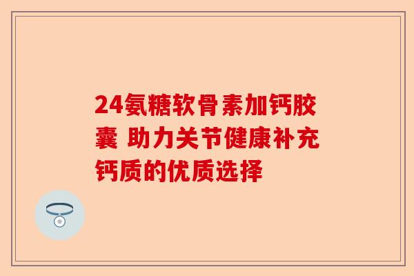 24氨糖软骨素加钙胶囊 助力关节健康补充钙质的优质选择