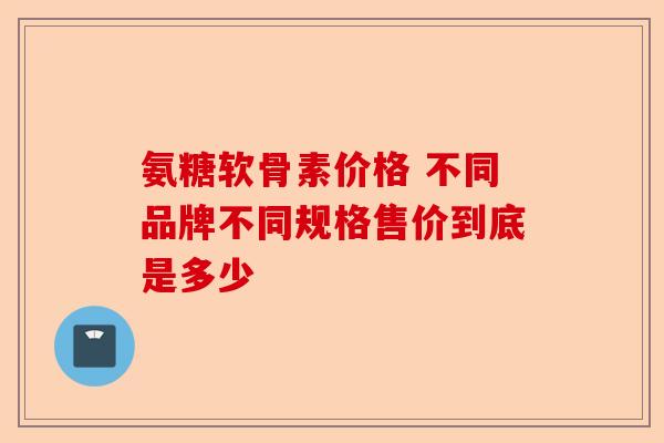 氨糖软骨素价格 不同品牌不同规格售价到底是多少