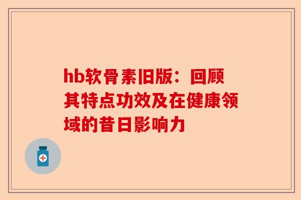hb软骨素旧版：回顾其特点功效及在健康领域的昔日影响力