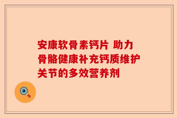 安康软骨素钙片 助力骨骼健康补充钙质维护关节的多效营养剂