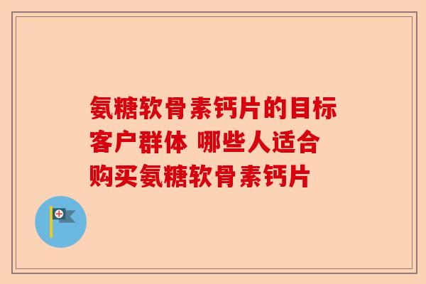 氨糖软骨素钙片的目标客户群体 哪些人适合购买氨糖软骨素钙片 氨糖软骨素钙片的目标客户群体 哪些人适合购买氨糖软骨素钙片