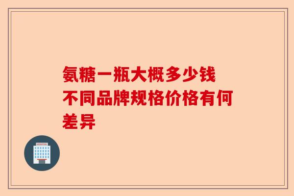 氨糖一瓶大概多少钱 不同品牌规格价格有何差异