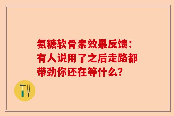 氨糖软骨素效果反馈：有人说用了之后走路都带劲你还在等什么？