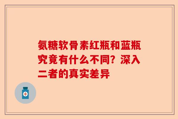 氨糖软骨素红瓶和蓝瓶究竟有什么不同？深入二者的真实差异