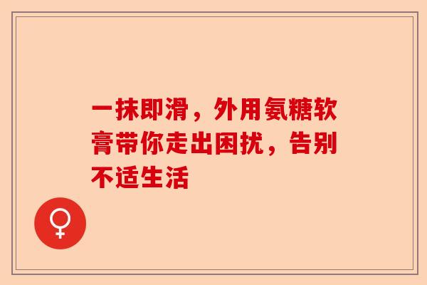 一抹即滑，外用氨糖软膏带你走出困扰，告别不适生活