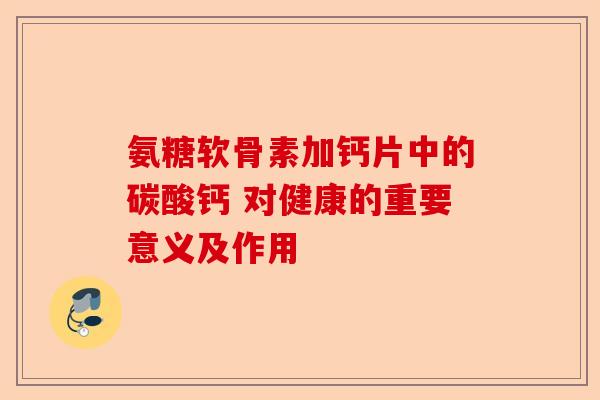 氨糖软骨素加钙片中的碳酸钙 对健康的重要意义及作用