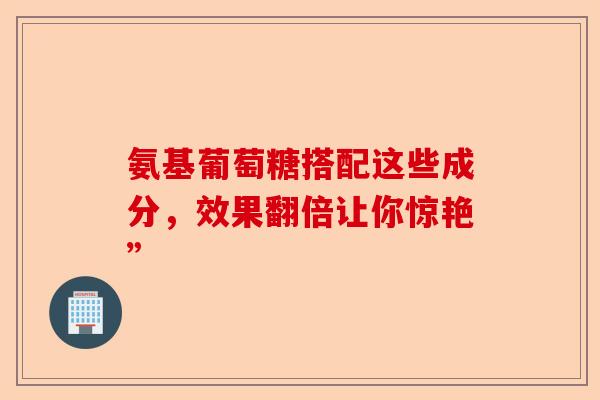 氨基葡萄糖搭配这些成分,效果翻倍让你惊艳” 氨基葡萄糖搭配这些成分,效果翻倍让你惊艳”