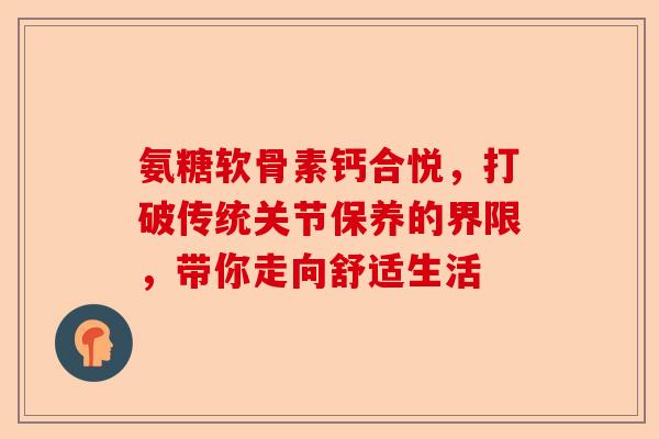 氨糖软骨素钙合悦，打破传统关节保养的界限，带你走向舒适生活