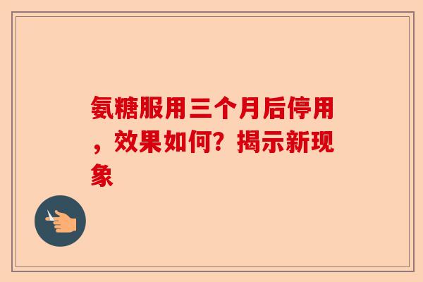 氨糖服用三个月后停用，效果如何？揭示新现象