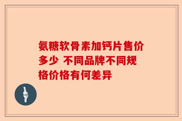 氨糖软骨素加钙片售价多少 不同品牌不同规格价格有何差异 氨糖软骨素加钙片售价多少 不同品牌不同规格价格有何差异