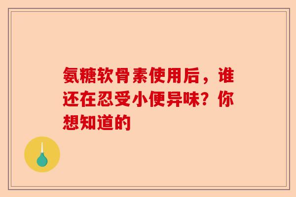 氨糖软骨素使用后,谁还在忍受小便异味?你想知道的 氨糖软骨素使用后,谁还在忍受小便异味?你想知道的
