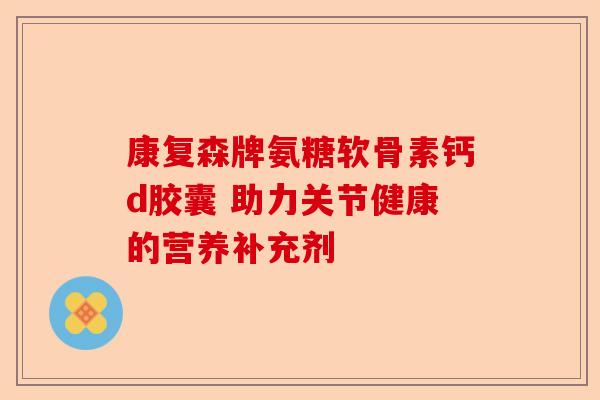 康复森牌氨糖软骨素钙d胶囊 助力关节健康的营养补充剂