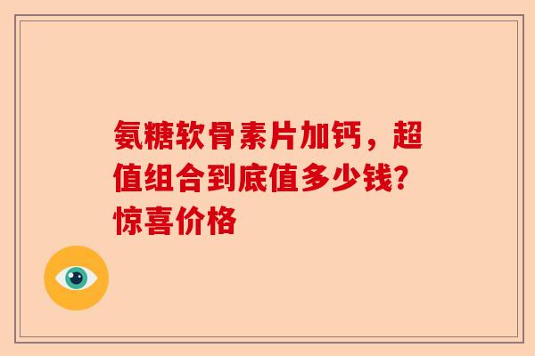 氨糖软骨素片加钙，超值组合到底值多少钱？惊喜价格