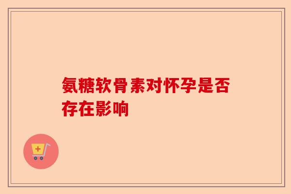 氨糖软骨素对怀孕是否存在影响