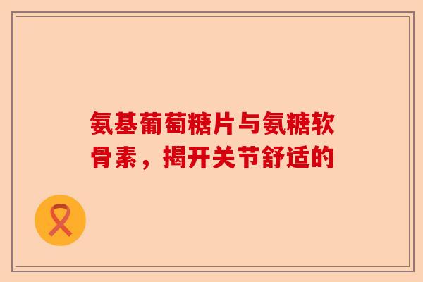 氨基葡萄糖片与氨糖软骨素，揭开关节舒适的