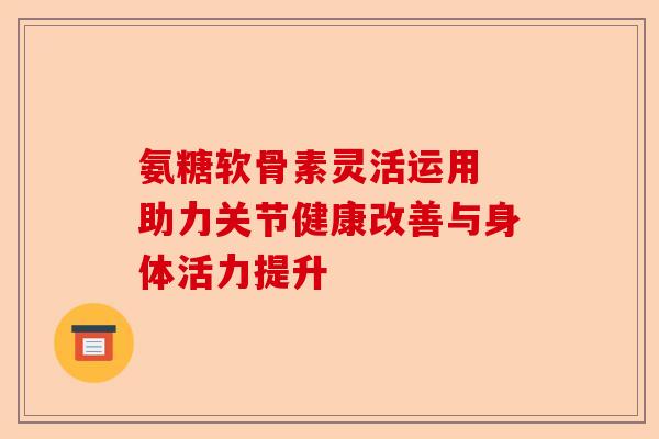 氨糖软骨素灵活运用 助力关节健康改善与身体活力提升