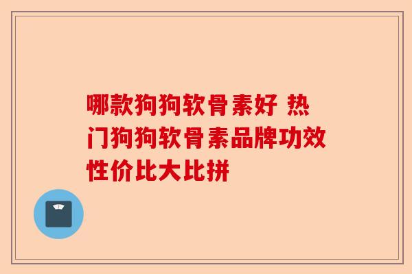 哪款狗狗软骨素好 热门狗狗软骨素品牌功效性价比大比拼