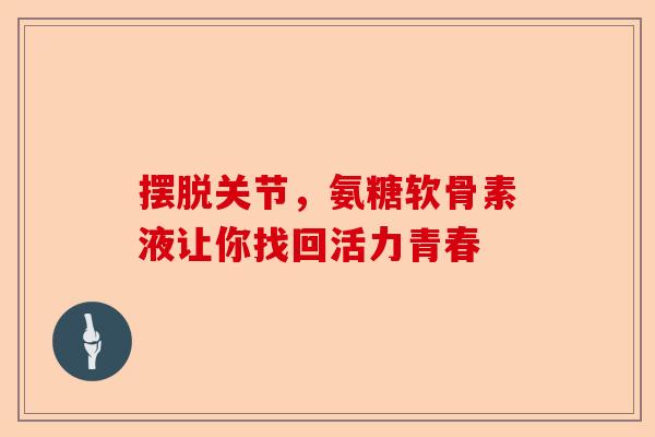 摆脱关节，氨糖软骨素液让你找回活力青春