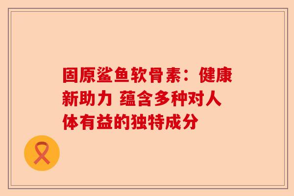 固原鲨鱼软骨素：健康新助力 蕴含多种对人体有益的独特成分