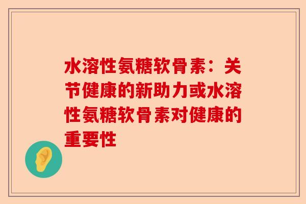 水溶性氨糖软骨素:关节健康的新助力或水溶性氨糖软骨素对健康的重要性 水溶性氨糖软骨素:关节健康的新助力或水溶性氨糖软骨素对健康的重要性