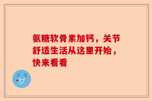 氨糖软骨素加钙，关节舒适生活从这里开始，快来看看