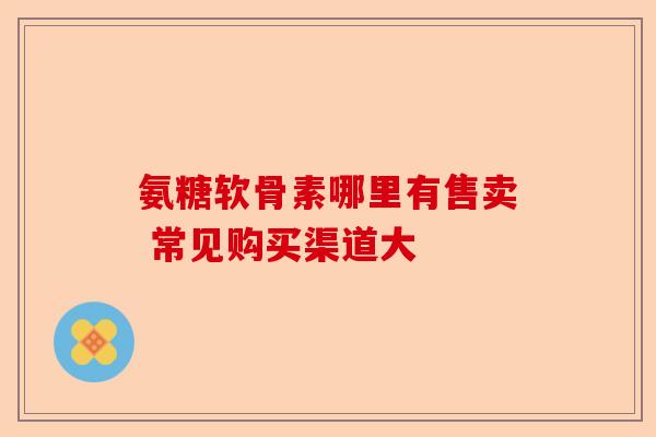 氨糖软骨素哪里有售卖 常见购买渠道大
