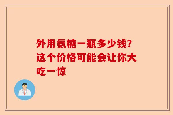 外用氨糖一瓶多少钱?这个价格可能会让你大吃一惊 外用氨糖一瓶多少钱?这个价格可能会让你大吃一惊