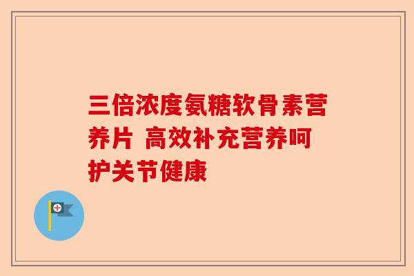 三倍浓度氨糖软骨素营养片 高效补充营养呵护关节健康