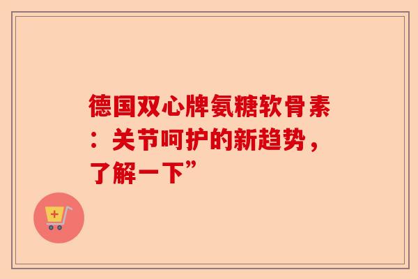 德国双心牌氨糖软骨素：关节呵护的新趋势，了解一下”