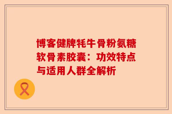博客健牌牦牛骨粉氨糖软骨素胶囊:功效特点与适用人群全解析 博客健牌牦牛骨粉氨糖软骨素胶囊:功效特点与适用人群全解析