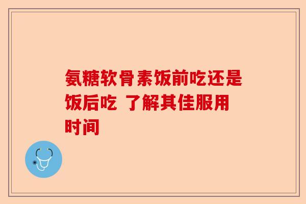 氨糖软骨素饭前吃还是饭后吃 了解其佳服用时间 氨糖软骨素饭前吃还是饭后吃 了解其佳服用时间