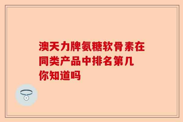 澳天力牌氨糖软骨素在同类产品中排名第几 你知道吗