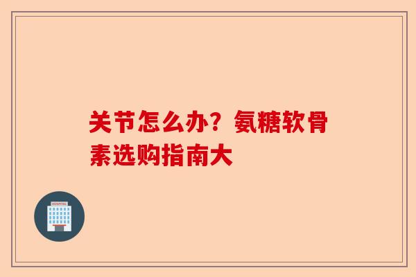 关节怎么办？氨糖软骨素选购指南大