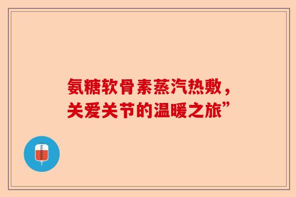 氨糖软骨素蒸汽热敷,关爱关节的温暖之旅” 氨糖软骨素蒸汽热敷,关爱关节的温暖之旅”