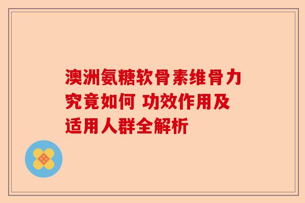 澳洲氨糖软骨素维骨力究竟如何 功效作用及适用人群全解析