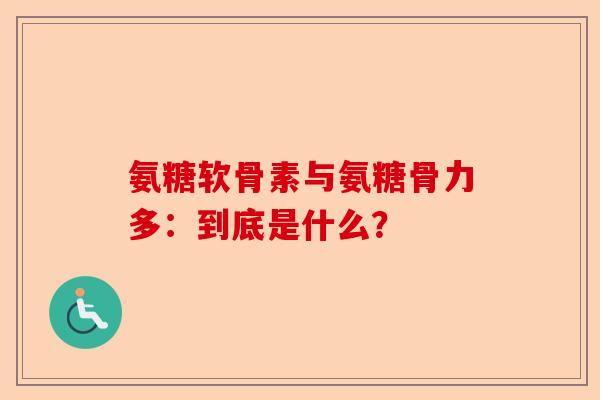 氨糖软骨素与氨糖骨力多：到底是什么？
