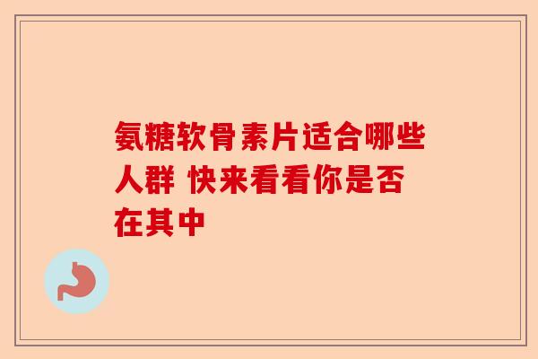 氨糖软骨素片适合哪些人群 快来看看你是否在其中