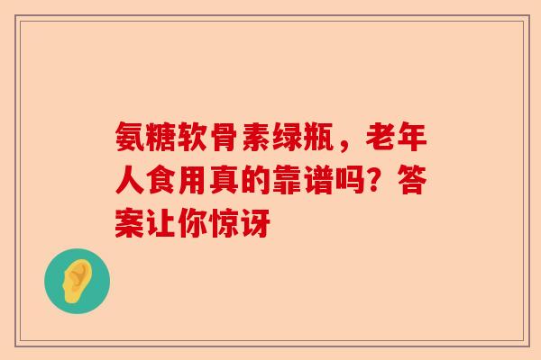 氨糖软骨素绿瓶，老年人食用真的靠谱吗？答案让你惊讶