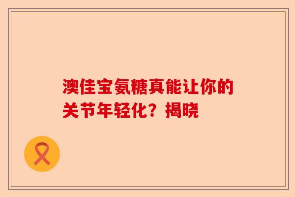 澳佳宝氨糖真能让你的关节年轻化？揭晓