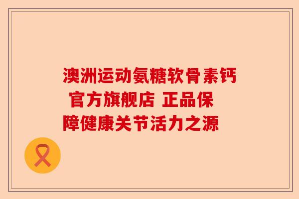 澳洲运动氨糖软骨素钙 官方旗舰店 正品保障健康关节活力之源