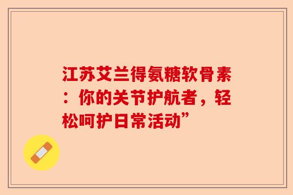 江苏艾兰得氨糖软骨素：你的关节护航者，轻松呵护日常活动”
