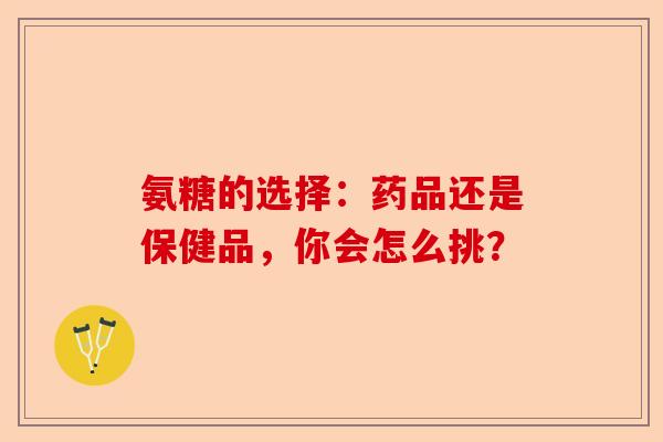 氨糖的选择：药品还是保健品，你会怎么挑？